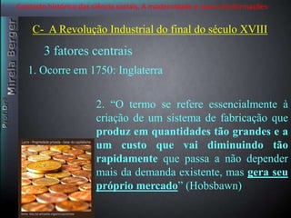 Contexto histórico das ciência sociais. A modernidade e suas transformações 
C- A Revolução Industrial do final do século XVIII 
3 fatores centrais 
1. Ocorre em 1750: Inglaterra 
2. “O termo se refere essencialmente à 
criação de um sistema de fabricação que 
produz em quantidades tão grandes e a 
um custo que vai diminuindo tão 
rapidamente que passa a não depender 
mais da demanda existente, mas gera seu 
próprio mercado” (Hobsbawn) 
 