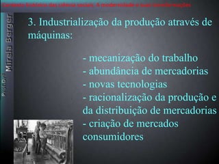 Contexto histórico das ciência sociais. A modernidade e suas transformações 
3. Industrialização da produção através de 
máquinas: 
- mecanização do trabalho 
- abundância de mercadorias 
- novas tecnologias 
- racionalização da produção e 
da distribuição de mercadorias 
- criação de mercados 
consumidores 
 