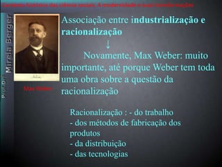 Contexto histórico das ciência sociais. A modernidade e suas transformações 
Associação entre industrialização e 
racionalização 
↓ 
Novamente, Max Weber: muito 
importante, até porque Weber tem toda 
uma obra sobre a questão da 
racionalização 
Racionalização : - do trabalho 
- dos métodos de fabricação dos 
produtos 
- da distribuição 
- das tecnologias 
Max Weber 
 