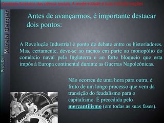 Contexto histórico das ciência sociais. A modernidade e suas transformações 
Antes de avançarmos, é importante destacar 
dois pontos: 
A Revolução Industrial é ponto de debate entre os historiadores. 
Mas, certamente, deve-se ao menos em parte ao monopólio do 
comércio naval pela Inglaterra e ao forte bloqueio que esta 
impôs á Europa continental durante as Guerras Napoleônicas. 
Não ocorreu de uma hora para outra, é 
fruto de um longo processo que vem da 
transição do feudalismo para o 
capitalismo. É precedida pelo 
mercantilismo (em todas as suas fases). 
 