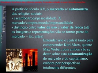 Contexto histórico das ciência sociais. A modernidade e suas transformações 
A partir do século XV, o mercado se autonomiza 
das relações sociais: 
- escambo/troca/pessoalidade X 
mercado/compra/moeda/impessoalidade 
- distinção entre valor de uso e valor de troca (até 
as imagens e representações vão se tornar parte do 
mercado – Ex: artes) 
Entender isto é central tanto para 
compreender Karl Marx, quanto 
Max Weber, pois ambos vão se 
deter sobre esta autonomização 
do mercado e do capitalismo, 
embora por perspectivas 
totalmente diferentes. 
 