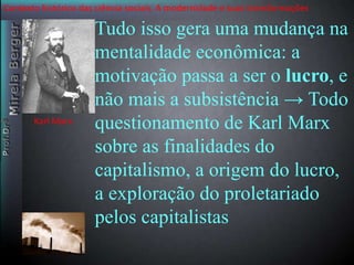 Contexto histórico das ciência sociais. A modernidade e suas transformações 
Tudo isso gera uma mudança na 
mentalidade econômica: a 
motivação passa a ser o lucro, e 
não mais a subsistência → Todo 
questionamento de Karl Marx 
sobre as finalidades do 
capitalismo, a origem do lucro, 
a exploração do proletariado 
pelos capitalistas 
Karl Marx 
 