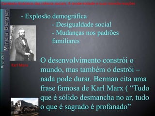 Contexto histórico das ciência sociais. A modernidade e suas transformações 
- Explosão demográfica 
- Desigualdade social 
- Mudanças nos padrões 
familiares 
O desenvolvimento constrói o 
mundo, mas também o destrói – 
nada pode durar. Berman cita uma 
frase famosa de Karl Marx ( “Tudo 
que é sólido desmancha no ar, tudo 
o que é sagrado é profanado” 
Karl Marx 
 