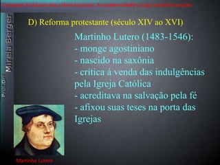 Contexto histórico das ciência sociais. A modernidade e suas transformações 
D) Reforma protestante (século XIV ao XVI) 
Martinho Lutero 
Martinho Lutero (1483-1546): 
- monge agostiniano 
- nascido na saxônia 
- crítica á venda das indulgências 
pela Igreja Católica 
- acreditava na salvação pela fé 
- afixou suas teses na porta das 
Igrejas 
 