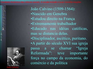 Contexto histórico das ciência sociais. A modernidade e suas transformações 
João Calvino 
•. 
João Calvino (1509-1564): 
•Nascido em Genebra 
•Estudou direito na França 
•Extremamente trabalhador 
•Educado nas idéias católicas, 
mas se distancia delas. 
•Disciplinador, ascético, puritano. 
•A partir do século XVI sua igreja 
passa a se chamar “Igreja 
Reformada”: teve importante 
força no campo da economia, do 
comércio e da política 
 