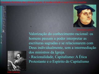 Contexto histórico das ciência sociais. A modernidade e suas transformações 
João Calvino 
•. 
Martinho Lutero 
Valorização do conhecimento racional: os 
homens passam a poder interpretar as 
escrituras sagradas e se relacionarem com 
Deus individualmente, sem a intermediação 
dos ministros da Igreja. 
- Racionalidade, Capitalismo: A Ética 
Protestante e o Espírito do Capitalismo 
 