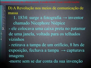 Contexto histórico das ciência sociais. A modernidade e suas transformações 
D) A Revolução nos meios de comunicação de 
massa 
1. 1834: surge a fotografia → inventor 
chamado Nicephore Niépice 
- ele colocava uma caixa preta no patamar 
de uma janela, voltada para os telhados 
vizinhos 
- retirava a tampa de um orifício, 8 hrs de 
exposição, fechava a tampa → capturava 
imagens 
-morre sem se dar conta da sua invenção 
 