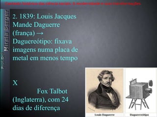 Contexto histórico das ciência sociais. A modernidade e suas transformações 
2. 1839: Louis Jacques 
Mande Daguerre 
(frança) → 
Daguereótipo: fixava 
imagens numa placa de 
metal em menos tempo 
‘ 
X 
Fox Talbot 
(Inglaterra), com 24 
dias de diferença 
 