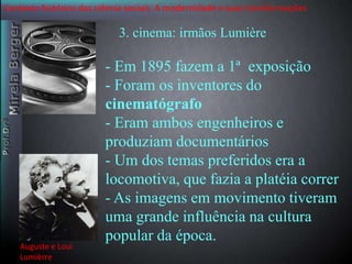 Contexto histórico das ciência sociais. A modernidade e suas transformações 
3. cinema: irmãos Lumière 
- Em 1895 fazem a 1ª exposição 
- Foram os inventores do 
cinematógrafo 
- Eram ambos engenheiros e 
produziam documentários 
- Um dos temas preferidos era a 
locomotiva, que fazia a platéia correr 
- As imagens em movimento tiveram 
uma grande influência na cultura 
popular da época. 
Auguste e Loui 
Lumièrre 
 