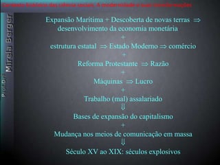 Contexto histórico das ciência sociais. A modernidade e suas transformações 
Expansão Marítima + Descoberta de novas terras  
desenvolvimento da economia monetária 
+ 
estrutura estatal  Estado Moderno  comércio 
+ 
Reforma Protestante  Razão 
+ 
Máquinas  Lucro 
+ 
Trabalho (mal) assalariado 
 
Bases de expansão do capitalismo 
+ 
Mudança nos meios de comunicação em massa 
 
Século XV ao XIX: séculos explosivos 
 