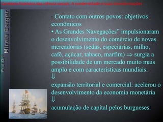 Contexto histórico das ciência sociais. A modernidade e suas transformações 
• Contato com outros povos: objetivos 
econômicos 
• As Grandes Navegações” impulsionaram 
o desenvolvimento do comércio de novas 
mercadorias (sedas, especiarias, milho, 
café, açúcar, tabaco, marfim)  surgia a 
possibilidade de um mercado muito mais 
amplo e com características mundiais. 
 
expansão territorial e comercial: acelerou o 
desenvolvimento da economia monetária 
 
acumulação de capital pelos burgueses. 
 