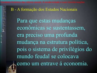 Contexto histórico das ciência sociais. A modernidade e suas transformações 
B - A formação dos Estados Nacionais 
Para que estas mudanças 
econômicas se sustentassem, 
era preciso uma profunda 
mudança na estrutura política, 
pois o sistema de privilégios do 
mundo feudal se colocava 
como um entrave á economia. 
 