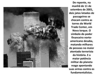 De repente, na manhã de 11 de setembro de 2001, dois jatos lotados de passageiros se chocam contra as torres do World Trade Center, em Nova Iorque. O símbolo do poder financeiro norte-americano desaba, matando milhares de pessoas no maior atentado terrorista da história. E a maior potência militar do planeta reage apontando suas armas contra os fundamentalistas. 