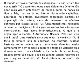 O mundo vê novas contradições aflorando. Ou não seriam tão novas assim? O aparente choque entre Ocidente e Oriente não opõe mais visões antagônicas de mundo, como na época da Guerra Fria, mas se dá no interior do mundo capitalista. Contrapõe, no entanto, divergentes concepções políticas de organização da cultura, além de interesses econômicos definidos por classes sociais. Os fundamentalismos religiosos servem de munição explosiva para os confrontos não apenas internacionais, mas agora interinstitucionais. O que é a organização al-Qaeda? A Autoridade Nacional Palestina seria um Estado? Uma verdade salta aos olhos: a violência não é fruto da simples falta de educação. Ao contrário, pessoas bastante cultas podem ser extremamente violentas. Assim como também nem sempre a pobreza é fonte de violência ou a riqueza o berço da civilidade e harmonia. Se assim fosse, cidades como São Paulo e Rio de Janeiro seriam recantos de paz e alguns municípios do Piauí estariam no ventre da violência. 