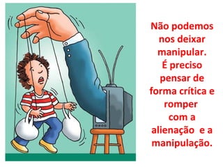 Não podemos nos deixar manipular. É preciso pensar de forma crítica e romper  com a alienação  e a manipulação. 