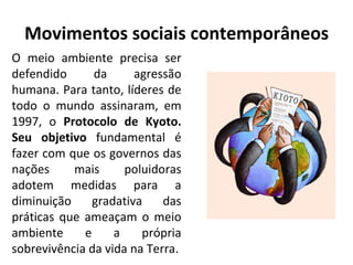 Movimentos sociais contemporâneos O meio ambiente precisa ser defendido da agressão humana. Para tanto, líderes de todo o mundo assinaram, em 1997, o  Protocolo de Kyoto. Seu objetivo  fundamental é fazer com que os governos das nações mais poluidoras adotem medidas para a diminuição gradativa das práticas que ameaçam o meio ambiente e a própria sobrevivência da vida na Terra. 