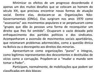 Minimizar os efeitos de um progresso desordenado é apenas um dos muitos desafios que se colocam ao homem do século XXI, que precisou encontrar novas formas de atuação social. Dentre elas, destacam-se as Organizações Não-Governamentais (ONGs). Elas surgiram nos anos 1970 como “assessorias” aos movimentos populares e se perpetuaram como “grupos que dão às pessoas uma forma de reconquistar um direito que lhes foi omitido”. Ocuparam o vazio deixado pelo enfraquecimento dos partidos políticos e dos sindicatos. Acompanharam a ascensão de movimentos sociais apartidários, que retomaram problemas adormecidos, como a questão étnica na Bolívia ou o desrespeito aos direitos das minorias.  Apresentam-se como organizações “puras” e íntegras, como legítimos representantes dos descontentes e destituídas de vícios como a corrupção. Propõem-se a “mudar o mundo sem tomar o Poder”.  Participam, normalmente, de mobilizações que podem ser classificadas em dois blocos: 