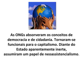 As ONGs absorveram os conceitos de democracia e de cidadania. Tornaram-se funcionais para o capitalismo. Diante do Estado aparentemente inerte, assumiram um papel de neoassistencialismo . 