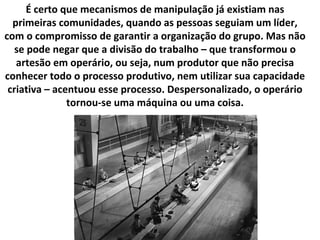 É certo que mecanismos de manipulação já existiam nas primeiras comunidades, quando as pessoas seguiam um líder, com o compromisso de garantir a organização do grupo. Mas não se pode negar que a divisão do trabalho – que transformou o artesão em operário, ou seja, num produtor que não precisa conhecer todo o processo produtivo, nem utilizar sua capacidade criativa – acentuou esse processo. Despersonalizado, o operário tornou-se uma máquina ou uma coisa. 