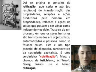 Daí se origina o conceito de  reificação, que seria o  ato (ou resultado) de transformação das propriedades, relações e ações produzidas pelo homem em propriedades, relações e ações de coisas que passam a ser vistas como independentes dele. Trata-se de um processo em que os seres humanos são transformados em objetos fixos, automatizados e passivos, como se fossem coisas. Este é um tipo especial de alienação, característico da sociedade capitalista. É uma verdadeira “ coisificação ”: Marx a chamou de  fetichismo;  o filósofo Georg Lukács usa o termo  reificação. 