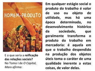 Em qualquer estágio social o produto do trabalho é valor de uso ou objeto de utilidade, mas há uma época determinada, no desenvolvimento histórico da sociedade, que geralmente transforma o produto do trabalho em mercadoria: é aquela em que o trabalho despendido na produção dos objetos úteis toma o caráter de uma qualidade inerente a estas coisas, de valor delas. E o que seria a  reificação das relações sociais? No Tomo I de  O Capital, Marx afirma: 