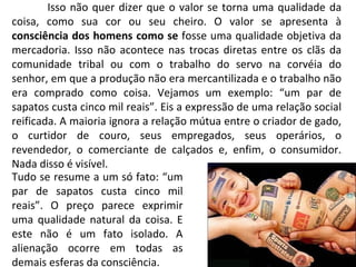 Isso não quer dizer que o valor se torna uma qualidade da coisa, como sua cor ou seu cheiro. O valor se apresenta à  consciência dos homens como se  fosse uma qualidade objetiva da mercadoria. Isso não acontece nas trocas diretas entre os clãs da comunidade tribal ou com o trabalho do servo na corvéia do senhor, em que a produção não era mercantilizada e o trabalho não era comprado como coisa. Vejamos um exemplo: “um par de sapatos custa cinco mil reais”. Eis a expressão de uma relação social reificada. A maioria ignora a relação mútua entre o criador de gado, o curtidor de couro, seus empregados, seus operários, o revendedor, o comerciante de calçados e, enfim, o consumidor. Nada disso é visível. Tudo se resume a um só fato: “um par de sapatos custa cinco mil reais”. O preço parece exprimir uma qualidade natural da coisa. E este não é um fato isolado. A alienação ocorre em todas as demais esferas da consciência. 
