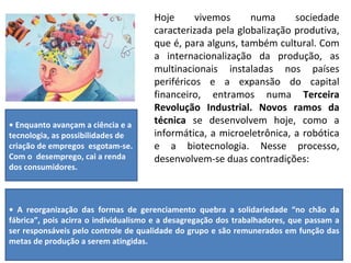 Hoje vivemos numa sociedade caracterizada pela globalização produtiva, que é, para alguns, também cultural. Com a internacionalização da produção, as multinacionais instaladas nos países periféricos e a expansão do capital financeiro, entramos numa  Terceira Revolução Industrial. Novos ramos da técnica  se desenvolvem hoje, como a informática, a microeletrônica, a robótica e a biotecnologia. Nesse processo, desenvolvem-se duas contradições: •  Enquanto avançam a ciência e a tecnologia, as possibilidades de criação de empregos  esgotam-se. Com o  desemprego, cai a renda dos consumidores. •  A reorganização das formas de gerenciamento quebra a solidariedade “no chão da fábrica”, pois acirra o individualismo e a desagregação dos trabalhadores, que passam a ser responsáveis pelo controle de qualidade do grupo e são remunerados em função das metas de produção a serem atingidas. 