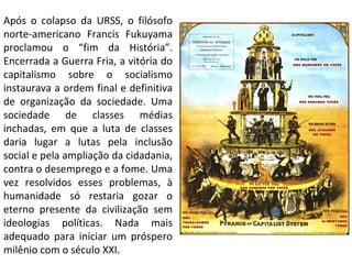 Após o colapso da URSS, o filósofo norte-americano Francis Fukuyama proclamou o “fim da História”. Encerrada a Guerra Fria, a vitória do capitalismo sobre o socialismo instaurava a ordem final e definitiva de organização da sociedade. Uma sociedade de classes médias inchadas, em que a luta de classes daria lugar a lutas pela inclusão social e pela ampliação da cidadania, contra o desemprego e a fome. Uma vez resolvidos esses problemas, à humanidade só restaria gozar o eterno presente da civilização sem ideologias políticas. Nada mais adequado para iniciar um próspero milênio com o século XXI. 