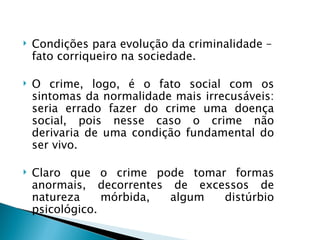    Condições para evolução da criminalidade –
    fato corriqueiro na sociedade.

   O crime, logo, é o fato social com os
    sintomas da normalidade mais irrecusáveis:
    seria errado fazer do crime uma doença
    social, pois nesse caso o crime não
    derivaria de uma condição fundamental do
    ser vivo.

   Claro que o crime pode tomar formas
    anormais, decorrentes de excessos de
    natureza     mórbida, algum  distúrbio
    psicológico.
 