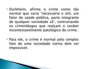    Durkheim, afirma o crime como tão
    normal que seria “necessário e útil, um
    fator de saúde pública, parte integrante
    de qualquer sociedade sã”, contrariando
    os criminólogos que realçam o caráter
    incontestavelmente patológico do crime.

   Para ele, o crime é normal pelo simples
    fato de uma sociedade isenta dele ser
    impossível.
 