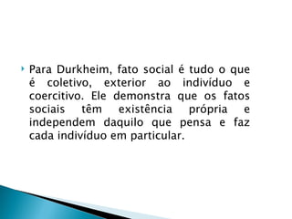   Para Durkheim, fato social é tudo o que
    é coletivo, exterior ao indivíduo e
    coercitivo. Ele demonstra que os fatos
    sociais têm existência própria e
    independem daquilo que pensa e faz
    cada indivíduo em particular.
 
