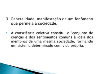 3. Generalidade, manifestação de um fenômeno
   que permeia a sociedade.

   A consciência coletiva constitui o “conjunto de
    crenças e dos sentimentos comuns à ideia dos
    membros de uma mesma sociedade, formando
    um sistema determinado com vida própria.
 