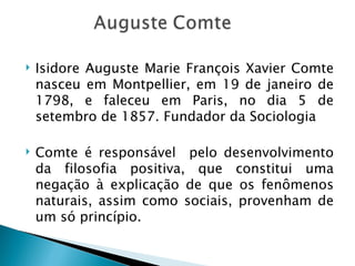   Isidore Auguste Marie François Xavier Comte
    nasceu em Montpellier, em 19 de janeiro de
    1798, e faleceu em Paris, no dia 5 de
    setembro de 1857. Fundador da Sociologia

   Comte é responsável pelo desenvolvimento
    da filosofia positiva, que constitui uma
    negação à explicação de que os fenômenos
    naturais, assim como sociais, provenham de
    um só princípio.
 