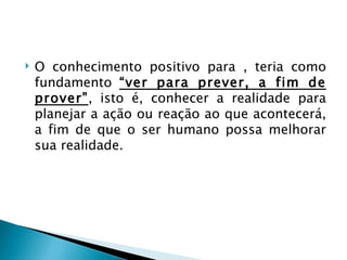    O conhecimento positivo para , teria como
    fundamento “ver para prever, a fim de
    prover”, isto é, conhecer a realidade para
    planejar a ação ou reação ao que acontecerá,
    a fim de que o ser humano possa melhorar
    sua realidade.
 