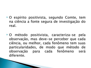    O espírito positivista, segundo Comte, tem
    na ciência a fonte segura de investigação do
    real.

   O método positivista, caracteriza-se pela
    observação, mas deve-se perceber que cada
    ciência, ou melhor, cada fenômeno tem suas
    particularidades, de modo que método de
    observação para cada fenômeno será
    diferente.
 