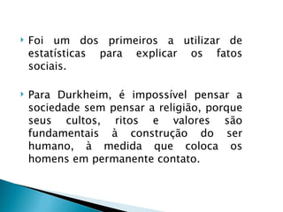    Foi um dos primeiros a utilizar de
    estatísticas para explicar os fatos
    sociais.

   Para Durkheim, é impossível pensar a
    sociedade sem pensar a religião, porque
    seus cultos, ritos e valores são
    fundamentais à construção do ser
    humano, à medida que coloca os
    homens em permanente contato.
 