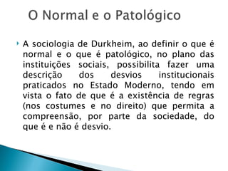    A sociologia de Durkheim, ao definir o que é
    normal e o que é patológico, no plano das
    instituições sociais, possibilita fazer uma
    descrição     dos    desvios     institucionais
    praticados no Estado Moderno, tendo em
    vista o fato de que é a existência de regras
    (nos costumes e no direito) que permita a
    compreensão, por parte da sociedade, do
    que é e não é desvio.
 