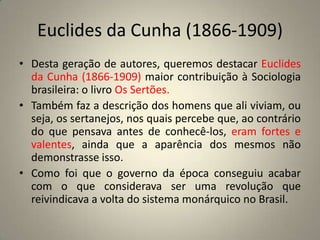 Euclides da Cunha (1866-1909) Desta geração de autores, queremos destacar Euclides da Cunha (1866-1909) maior contribuição à Sociologia brasileira: o livro Os Sertões.Também faz a descrição dos homens que ali viviam, ou seja, os sertanejos, nos quais percebe que, ao contrário do que pensava antes de conhecê-los, eram fortes e valentes, ainda que a aparência dos mesmos não demonstrasse isso.Como foi que o governo da época conseguiu acabar com o que considerava ser uma revolução que reivindicava a volta do sistema monárquico no Brasil.
