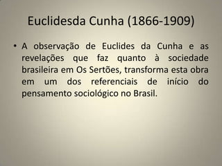 Euclidesda Cunha (1866-1909) A observação de Euclides da Cunha e as revelações que faz quanto à sociedade brasileira em Os Sertões, transforma esta obra em um dos referenciais de início do pensamento sociológico no Brasil.