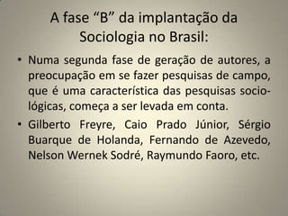 A fase “B” da implantação da Sociologia no Brasil:Numa segunda fase de geração de autores, a preocupação em se fazer pesquisas de campo, que é uma característica das pesquisas socio- lógicas, começa a ser levada em conta.Gilberto Freyre, Caio Prado Júnior, Sérgio Buarque de Holanda, Fernando de Azevedo, Nelson Wernek Sodré, Raymundo Faoro, etc.