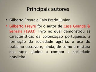 Principais autoresGilberto Freyre e Caio Prado Júnior.Gilberto Freyre foi o autor de Casa Grande & Senzala (1933), livro no qual demonstrou as características da colonização portuguesa, a formação da sociedade agrária, o uso do trabalho escravo e, ainda, de como a mistura das raças ajudou a compor a sociedade brasileira.