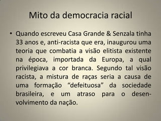 Mito da democracia racialQuando escreveu Casa Grande & Senzala tinha 33 anos e, anti-racista que era, inaugurou uma teoria que combatia a visão elitista existente na época, importada da Europa, a qual privilegiava a cor branca. Segundo tal visão racista, a mistura de raças seria a causa de uma formação “defeituosa” da sociedade brasileira, e um atraso para o desen- volvimento da nação.
