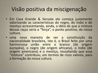 Visão positiva da miscigenaçãoEm Casa Grande & Senzala ele começa justamente valorizando as características do negro, do índio e do mestiço acrescentando, ainda, a idéia de que a mistura dessas raças seria a “força”, o ponto positivo, da nossa cultura.uma nova maneira de ver a constituição da nacionalidade brasileira, isto é, o Brasil feito por uma harmoniosa união entre o branco (de origem européia), o negro (de origem africana), o índio (de origem americana) e o mestiço, ressaltando que essa “mistura” contribuiu, em termos de ricos valores, para a formação da nossa cultura.