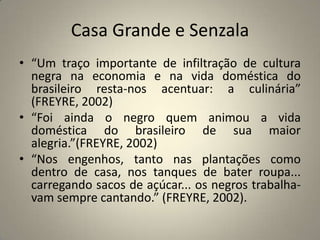 Casa Grande e Senzala“Um traço importante de infiltração de cultura negra na economia e na vida doméstica do brasileiro resta-nos acentuar: a culinária” (FREYRE, 2002)“Foi ainda o negro quem animou a vida doméstica do brasileiro de sua maior alegria.”(FREYRE, 2002)“Nos engenhos, tanto nas plantações como dentro de casa, nos tanques de bater roupa... carregando sacos de açúcar... os negros trabalha- vam sempre cantando.” (FREYRE, 2002).