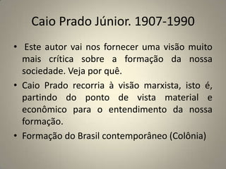 Caio Prado Júnior. 1907-1990  Este autor vai nos fornecer uma visão muito mais crítica sobre a formação da nossa sociedade. Veja por quê.Caio Prado recorria à visão marxista, isto é, partindo do ponto de vista material e econômico para o entendimento da nossa formação.Formação do Brasil contemporâneo (Colônia)