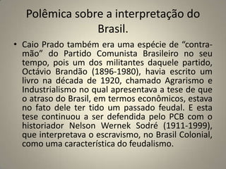 Polêmica sobre a interpretação do Brasil.Caio Prado também era uma espécie de “contra-mão” do Partido Comunista Brasileiro no seu tempo, pois um dos militantes daquele partido, Octávio Brandão (1896-1980), havia escrito um livro na década de 1920, chamado Agrarismo e Industrialismo no qual apresentava a tese de que o atraso do Brasil, em termos econômicos, estava no fato dele ter tido um passado feudal. E esta tese continuou a ser defendida pelo PCB com o historiador Nelson Wernek Sodré (1911-1999), que interpretava o escravismo, no Brasil Colonial, como uma característica do feudalismo.