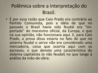 Polêmica sobre a interpretação do Brasil.É por essa razão que Caio Prado era contrário ao Partido Comunista, pois a idéia de que no passado o Brasil havia sido feudal era “im- portada” do marxismo oficial, da Europa, e que na sua opinião, não funcionava aqui. E, para Caio Prado, a prova disso estaria no fato de que no sistema feudal o servo não era considerado uma mercadoria, coisa que ocorria aqui com os escravos, o que denota uma característica do sistema capitalista (e não feudal) no que tange à análise da mão-de-obra.