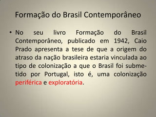 Formação do Brasil ContemporâneoNo seu livro Formação do Brasil Contemporâneo, publicado em 1942, Caio Prado apresenta a tese de que a origem do atraso da nação brasileira estaria vinculada ao tipo de colonização a que o Brasil foi subme- tido por Portugal, isto é, uma colonização periférica e exploratória.