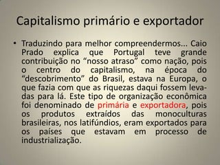 Capitalismo primário e exportadorTraduzindo para melhor compreendermos... Caio Prado explica que Portugal teve grande contribuição no “nosso atraso” como nação, pois o centro do capitalismo, na época do “descobrimento” do Brasil, estava na Europa, o que fazia com que as riquezas daqui fossem leva- das para lá. Este tipo de organização econômica foi denominado de primária e exportadora, pois os produtos extraídos das monoculturas brasileiras, nos latifúndios, eram exportados para os países que estavam em processo de industrialização.