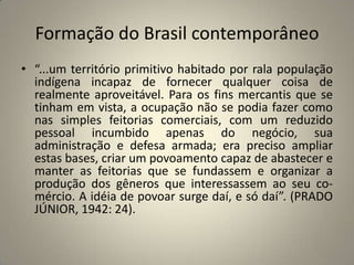 Formação do Brasil contemporâneo“...um território primitivo habitado por rala população indígena incapaz de fornecer qualquer coisa de realmente aproveitável. Para os fins mercantis que se tinham em vista, a ocupação não se podia fazer como nas simples feitorias comerciais, com um reduzido pessoal incumbido apenas do negócio, sua administração e defesa armada; era preciso ampliar estas bases, criar um povoamento capaz de abastecer e manter as feitorias que se fundassem e organizar a produção dos gêneros que interessassem ao seu co- mércio. A idéia de povoar surge daí, e só daí”. (PRADO JÚNIOR, 1942: 24).